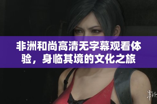 非洲和尚高清無字幕觀看體驗，身臨其境的文化之旅