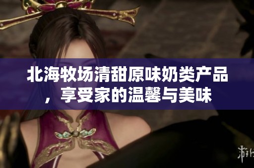 北海牧場清甜原味奶類產(chǎn)品，享受家的溫馨與美味