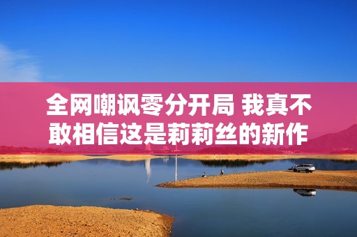 全網(wǎng)嘲諷零分開局 我真不敢相信這是莉莉絲的新作
