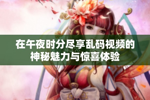 在午夜時分盡享亂碼視頻的神秘魅力與驚喜體驗