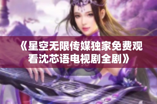 《星空無限傳媒獨家免費觀看沈芯語電視劇全劇》