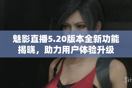 魅影直播5.20版本全新功能揭曉，助力用戶體驗升級