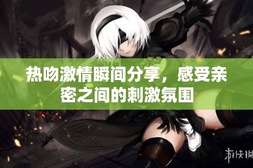 熱吻激情瞬間分享，感受親密之間的刺激氛圍