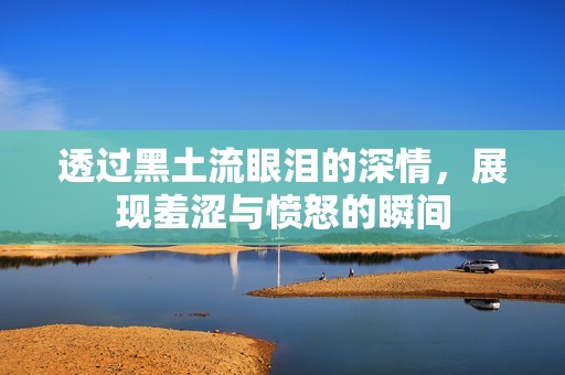 透過黑土流眼淚的深情，展現(xiàn)羞澀與憤怒的瞬間