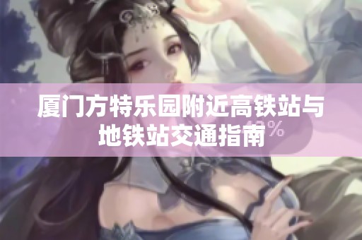 廈門方特樂園附近高鐵站與地鐵站交通指南