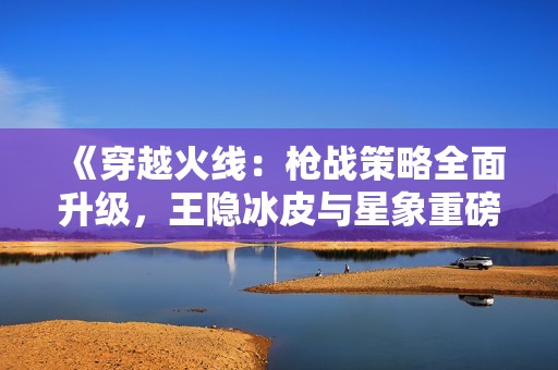 《穿越火線：槍?xiě)?zhàn)策略全面升級(jí)，王隱冰皮與星象重磅來(lái)襲》