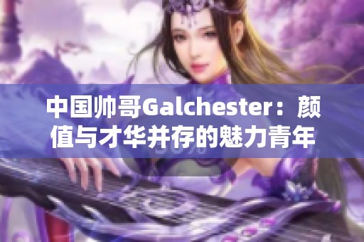中國帥哥Galchester：顏值與才華并存的魅力青年