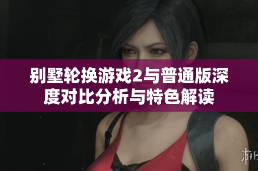 別墅輪換游戲2與普通版深度對比分析與特色解讀