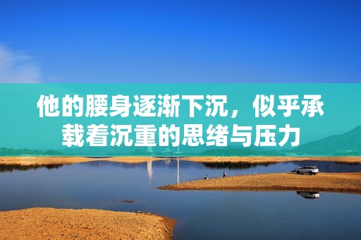 他的腰身逐漸下沉，似乎承載著沉重的思緒與壓力