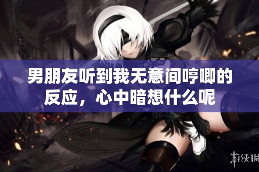 男朋友聽到我無(wú)意間哼唧的反應(yīng),心中暗想什么呢 男朋友聽到我無(wú)意間哼唧的反應(yīng),心中暗想什么呢