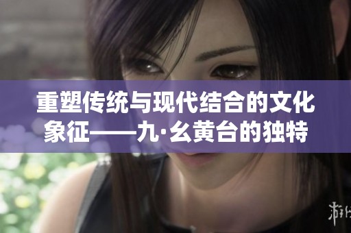 重塑傳統(tǒng)與現(xiàn)代結(jié)合的文化象征——九·幺黃臺(tái)的獨(dú)特魅力探索