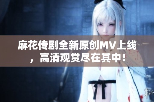 麻花傳劇全新原創(chuàng)MV上線，高清觀賞盡在其中！