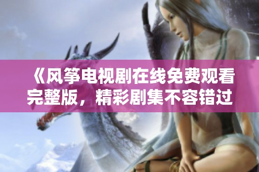 《風箏電視劇在線免費觀看完整版，精彩劇集不容錯過》