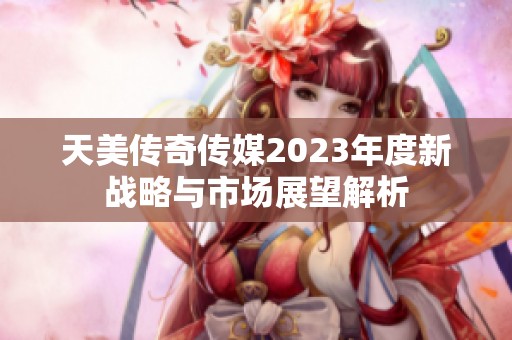 天美傳奇?zhèn)髅?023年度新戰(zhàn)略與市場(chǎng)展望解析