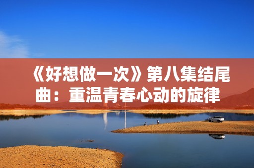 《好想做一次》第八集結(jié)尾曲：重溫青春心動(dòng)的旋律
