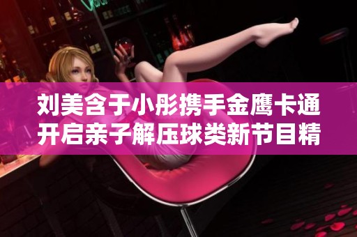 劉美含于小彤?dāng)y手金鷹卡通開(kāi)啟親子解壓球類新節(jié)目精彩旅程