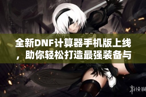 全新DNF計算器手機版上線，助你輕松打造最強裝備與角色！
