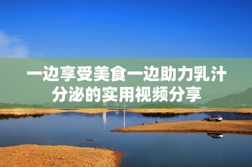 一邊享受美食一邊助力乳汁分泌的實用視頻分享