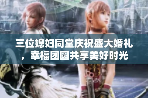三位媳婦同堂慶祝盛大婚禮，幸福團(tuán)圓共享美好時(shí)光