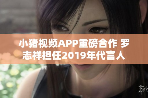 小豬視頻APP重磅合作 羅志祥擔(dān)任2019年代言人