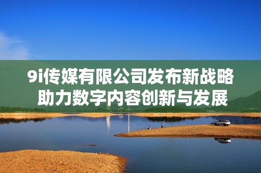 9i傳媒有限公司發(fā)布新戰(zhàn)略 助力數(shù)字內(nèi)容創(chuàng)新與發(fā)展