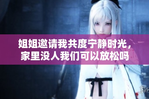 姐姐邀請我共度寧靜時光，家里沒人我們可以放松嗎