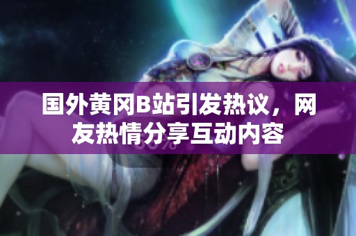 國外黃岡B站引發(fā)熱議，網(wǎng)友熱情分享互動(dòng)內(nèi)容