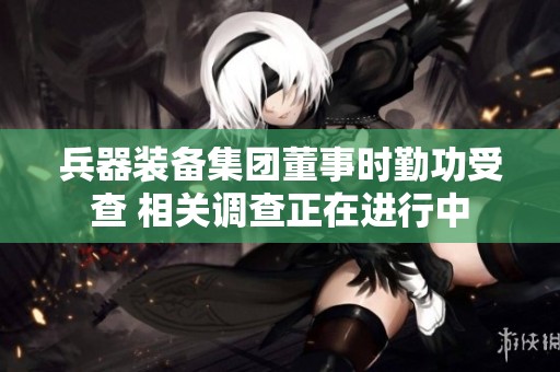 兵器裝備集團(tuán)董事時(shí)勤功受查 相關(guān)調(diào)查正在進(jìn)行中