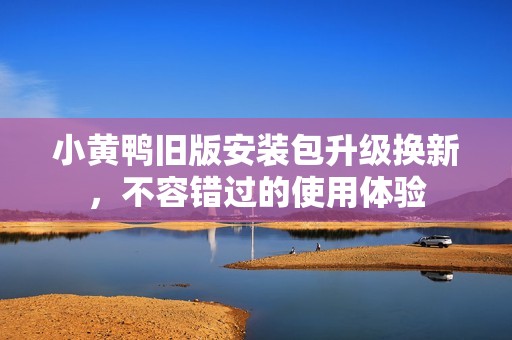 小黃鴨舊版安裝包升級換新，不容錯過的使用體驗