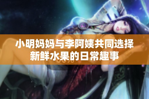 小明媽媽與李阿姨共同選擇新鮮水果的日常趣事