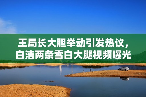 王局長大膽舉動(dòng)引發(fā)熱議,白潔兩條雪白大腿視頻曝光 王局長大膽舉動(dòng)引發(fā)熱議,白潔兩條雪白大腿視頻曝光