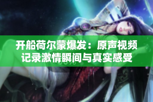 開船荷爾蒙爆發(fā)：原聲視頻記錄激情瞬間與真實感受