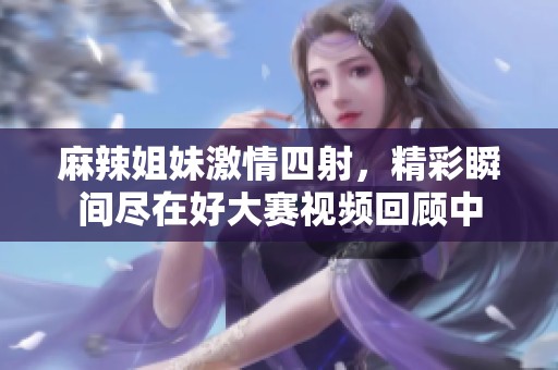 麻辣姐妹激情四射，精彩瞬間盡在好大賽視頻回顧中