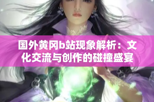 國外黃岡b站現(xiàn)象解析：文化交流與創(chuàng)作的碰撞盛宴