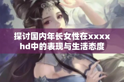 探討國(guó)內(nèi)年長(zhǎng)女性在xxxxhd中的表現(xiàn)與生活態(tài)度
