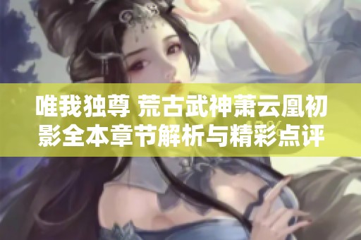 唯我獨尊 荒古武神蕭云凰初影全本章節(jié)解析與精彩點評