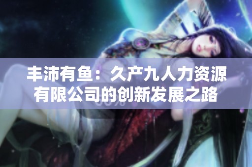 豐沛有魚：久產(chǎn)九人力資源有限公司的創(chuàng)新發(fā)展之路