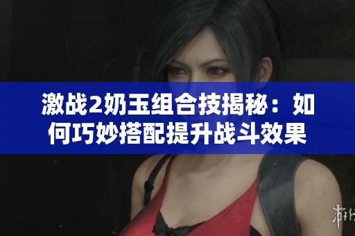 激戰(zhàn)2奶玉組合技揭秘：如何巧妙搭配提升戰(zhàn)斗效果