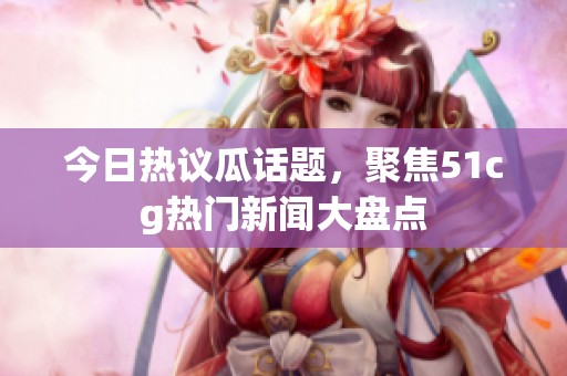 今日熱議瓜話題，聚焦51cg熱門新聞大盤點(diǎn)