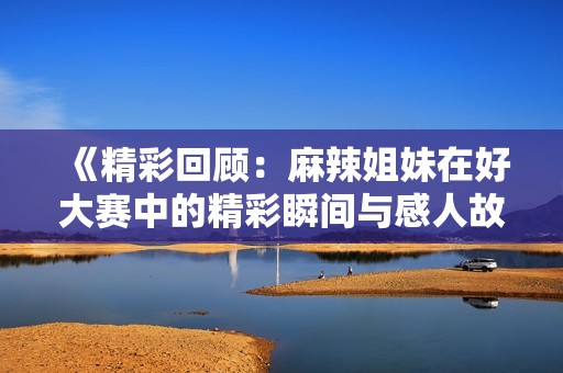 《精彩回顧：麻辣姐妹在好大賽中的精彩瞬間與感人故事》