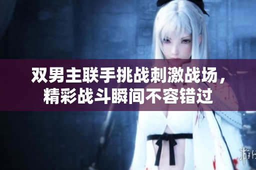 雙男主聯(lián)手挑戰(zhàn)刺激戰(zhàn)場(chǎng)，精彩戰(zhàn)斗瞬間不容錯(cuò)過