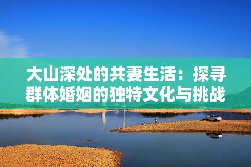大山深處的共妻生活：探尋群體婚姻的獨(dú)特文化與挑戰(zhàn)