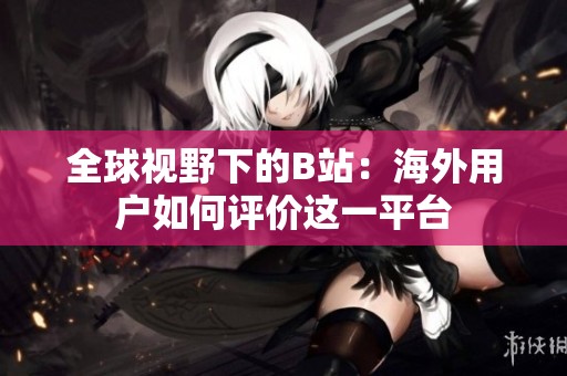 全球視野下的B站：海外用戶如何評(píng)價(jià)這一平臺(tái)