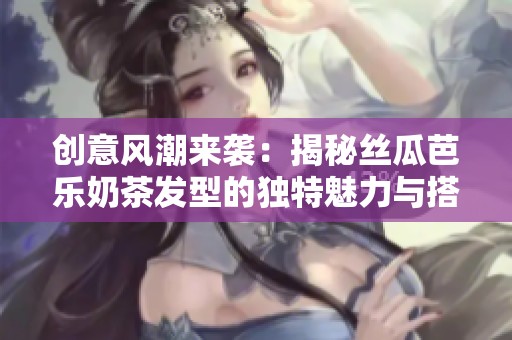 創(chuàng)意風潮來襲：揭秘絲瓜芭樂奶茶發(fā)型的獨特魅力與搭配秘訣