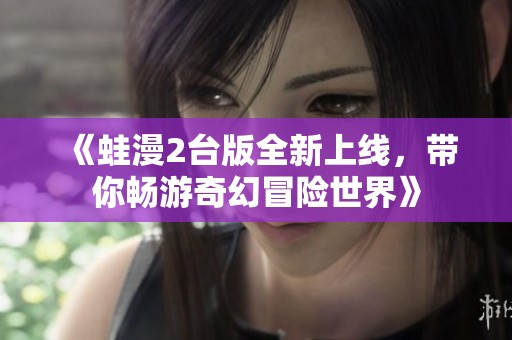 《蛙漫2臺(tái)版全新上線，帶你暢游奇幻冒險(xiǎn)世界》