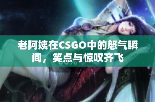 老阿姨在CSGO中的怒氣瞬間，笑點與驚嘆齊飛