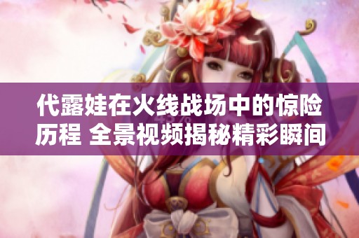 代露娃在火線戰(zhàn)場中的驚險歷程 全景視頻揭秘精彩瞬間