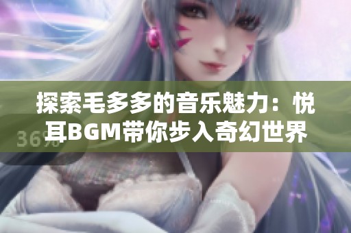探索毛多多的音樂魅力：悅耳BGM帶你步入奇幻世界