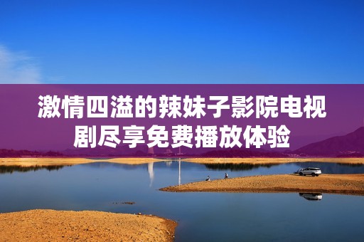 激情四溢的辣妹子影院電視劇盡享免費(fèi)播放體驗(yàn)