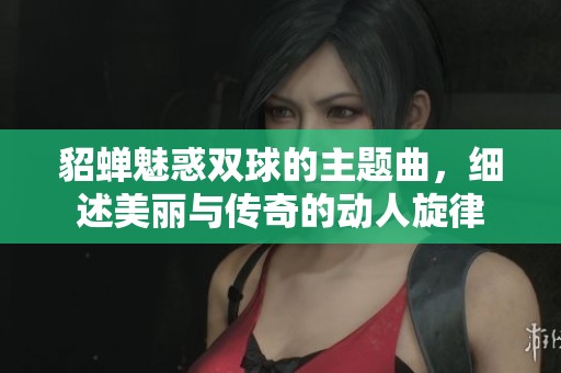 貂蟬魅惑雙球的主題曲，細(xì)述美麗與傳奇的動(dòng)人旋律